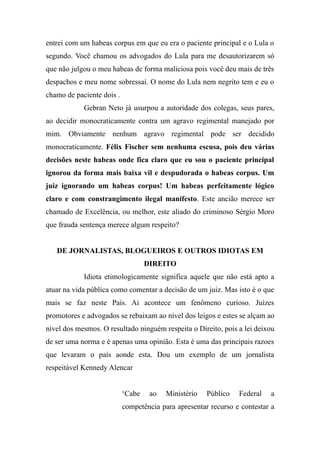 entrei com um habeas corpus em que eu era o paciente principal e o Lula o
segundo. Você chamou os advogados do Lula para me desautorizarem só
que não julgou o meu habeas de forma maliciosa pois você deu mais de três
despachos e meu nome sobressai. O nome do Lula nem negrito tem e eu o
chamo de paciente dois .
Gebran Neto já usurpou a autoridade dos colegas, seus pares,
ao decidir monocraticamente contra um agravo regimental manejado por
mim. Obviamente nenhum agravo regimental pode ser decidido
monocraticamente. Félix Fischer sem nenhuma escusa, pois deu várias
decisões neste habeas onde fica claro que eu sou o paciente principal
ignorou da forma mais baixa vil e despudorada o habeas corpus. Um
juiz ignorando um habeas corpus! Um habeas perfeitamente lógico
claro e com constrangimento ilegal manifesto. Este ancião merece ser
chamado de Excelência, ou melhor, este aliado do criminoso Sérgio Moro
que frauda sentença merece algum respeito?
DE JORNALISTAS, BLOGUEIROS E OUTROS IDIOTAS EM
DIREITO
Idiota etimologicamente significa aquele que não está apto a
atuar na vida pública como comentar a decisão de um juiz. Mas isto é o que
mais se faz neste País. Ai acontece um fenômeno curioso. Juízes
promotores e advogados se rebaixam ao nível dos leigos e estes se alçam ao
nível dos mesmos. O resultado ninguém respeita o Direito, pois a lei deixou
de ser uma norma e é apenas uma opinião. Esta é uma das principais razoes
que levaram o país aonde esta. Dou um exemplo de um jornalista
respeitável Kennedy Alencar
‘Cabe ao Ministério Público Federal a
competência para apresentar recurso e contestar a
 
