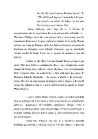 decisão do desembargador Rogério Favreto, do
TRF-4 (Tribunal Regional Federal da 4ª Região),
que atendeu ao pedido de habeas corpus para
libertar hoje o ex-presidente Lula
Parece brilhante, não? Mas não é. A decisão do
desembargador não foi monocrática. Ele teria que levá-la ao colegiado e o
Ministério Público a rigor não pode recorrer dela e muito menos usar de
expedientes ilegais como fez para mudar uma decisão. Se Kennedy Alencar
entende um pouco de Direito e ainda fala bobagem imagine os juristas de
Facebook ou blogueiros como Eduardo Guimarães que se autointitula
inimigo capital de Sérgio Moro mas é incapaz de entender o que ele
escreve.
Gostem ou não Moro é um juiz federal. Eu posso dizer o que
quiser dele, pois tenho o conhecimento dele e um conhecimento muito
superior de lógica mas é ridículos vários advogados e leigos pretenderem
fazer o mesmo. Aliás, de certa forma o Lula está preso por causa do
blogueiro Eduardo Guimarães – me recuso a chamá-lo de jornalista –
porque ele sabia de uma nulidade do processo mas se recusou a divulgá-la
porque não saberia explicá-la. E este é sedizente inimigo capital do Sérgio
Moro. Patético.
O que o sulista Flores cometeu é crime de responsabilidade
nada de estranhar ele é um sulista e como a maioria de seus conterrâneos
coloridos - paranaenses pé vermelhos, catarinenses barrigas verdes e
gaúchos de calcinhas rosas - ele é anticivilização. Por isto eu sempre citei a
Segunda fundação em meus habeas corpus e claro nenhum brasileiro sabe
que estou fazendo.
Parece uma bobagem mas não é. A misteriosa Segunda
Fundação que protege a civilização fica no “fim das estrelas”. A primeira
 