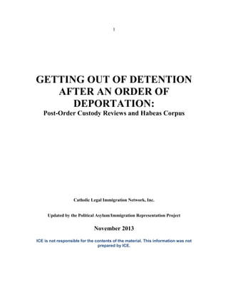 1
GETTING OUT OF DETENTION
AFTER AN ORDER OF
DEPORTATION:
Post-Order Custody Reviews and Habeas Corpus
Catholic Legal Immigration Network, Inc.
Updated by the Political Asylum/Immigration Representation Project
November 2013
ICE is not responsible for the contents of the material. This information was not
prepared by ICE.
 