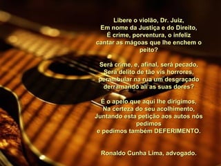 Libere o violão, Dr. Juiz, Em nome da Justiça e do Direito, É crime, porventura, o infeliz cantar as mágoas que lhe enchem o peito?   Será crime, e, afinal, será pecado, Será delito de tão vis horrores, perambular na rua um desgraçado derramando ali as suas dores?   É o apelo que aqui lhe dirigimos, Na certeza do seu acolhimento, Juntando esta petição aos autos nós pedimos e pedimos também DEFERIMENTO.   Ronaldo Cunha Lima, advogado. 