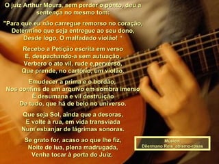 O juiz Arthur Moura, sem perder o ponto, deu a sentença no mesmo tom: "Para que eu não carregue remorso no coração, Determino que seja entregue ao seu dono, Desde logo, O malfadado violão! “ Recebo a Petição escrita em verso E, despachando-a sem autuação, Verbero o ato vil, rude e perverso, Que prende, no cartório, um violão. Emudecer a prima e o bordão,  Nos confins de um arquivo em sombra imerso È desumana e vil destruição De tudo, que há de belo no universo. Que seja Sol, ainda que a desoras, E volte à rua, em vida transviada Num esbanjar de lágrimas sonoras. Se grato for, acaso ao que lhe fiz, Noite de lua, plena madrugada, Venha tocar à porta do Juiz.  Música: Dilermano Reis_abismo-rosas 
