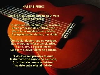 HABEAS-PINHO     Exmo. Sr. Dr. Juiz de Direito da 2ª Vara desta Comarca:         O instrumento do crime que se arrola Neste processo de contravenção Não é faca, revólver nem pistola,      É simplesmente, doutor, um violão.   Um violão, doutor, que na verdade, Não matou nem feriu um cidadão, Feriu, sim, a sensibilidade De quem o ouviu vibrar na solidão.   O violão é sempre uma ternura, Instrumento de amor e de saudade, Ao crime  ele nunca se mistura, Inexiste entre eles afinidade. 