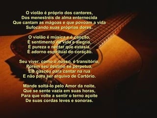 O violão é próprio dos cantores, Dos menestréis de alma enternecida Que cantam as mágoas e que povoam a vida Sufocando suas próprias dores.   O violão é música e é canção, É sentimento de vida e alegria, É pureza e néctar que extasia,   É adorno espiritual do coração.   Seu viver, como o nosso, é transitório, Porém seu destino se perpetua, Ele nasceu para cantar na rua E não para ser arquivo de Cartório.   Mande soltá-lo pelo Amor da noite, Que se sente vazia em suas horas, Para que volte a sentir o terno açoite De suas cordas leves e sonoras. 