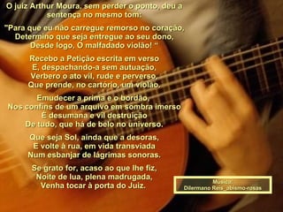 O juiz Arthur Moura, sem perder o ponto, deu a sentença no mesmo tom: "Para que eu não carregue remorso no coração, Determino que seja entregue ao seu dono, Desde logo, O malfadado violão! “ Recebo a Petição escrita em verso E, despachando-a sem autuação, Verbero o ato vil, rude e perverso, Que prende, no cartório, um violão. Emudecer a prima e o bordão,  Nos confins de um arquivo em sombra imerso È desumana e vil destruição De tudo, que há de belo no universo. Que seja Sol, ainda que a desoras, E volte à rua, em vida transviada Num esbanjar de lágrimas sonoras. Se grato for, acaso ao que lhe fiz, Noite de lua, plena madrugada, Venha tocar à porta do Juiz.  Música: Dilermano Reis_abismo-rosas 