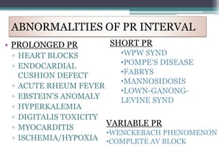 • PROLONGED PR
▫ HEART BLOCKS
▫ ENDOCARDIAL
CUSHION DEFECT
▫ ACUTE RHEUM FEVER
▫ EBSTEIN’S ANOMALY
▫ HYPERKALEMIA
▫ DIGITALIS TOXICITY
▫ MYOCARDITIS
▫ ISCHEMIA/HYPOXIA
ABNORMALITIES OF PR INTERVAL
SHORT PR
•WPW SYND
•POMPE‘S DISEASE
•FABRYS
•MANNOSIDOSIS
•LOWN-GANONG-
LEVINE SYND
VARIABLE PR
•WENCKEBACH PHENOMENON
•COMPLETE AV BLOCK
 
