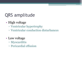 QRS amplitude
• High voltage
▫ Ventricular hypertrophy
▫ Ventricular conduction disturbances
• Low voltage
▫ Myocarditis
▫ Pericardial effusion
 