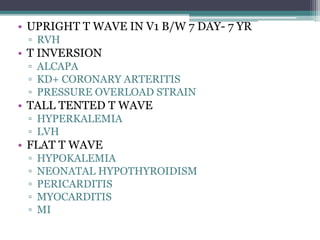 • UPRIGHT T WAVE IN V1 B/W 7 DAY- 7 YR
▫ RVH
• T INVERSION
▫ ALCAPA
▫ KD+ CORONARY ARTERITIS
▫ PRESSURE OVERLOAD STRAIN
• TALL TENTED T WAVE
▫ HYPERKALEMIA
▫ LVH
• FLAT T WAVE
▫ HYPOKALEMIA
▫ NEONATAL HYPOTHYROIDISM
▫ PERICARDITIS
▫ MYOCARDITIS
▫ MI
 