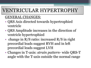 VENTRICULAR HYPERTROPHY
GENERAL CHANGES:
• QRS Axis directed towards hypertrophied
ventricle
• QRS Amplitude increases in the direction of
ventricle hypertrophied
• change in R/S ratio: increased R/S in right
precordial leads suggest RVH and in left
precordial leads suggest LVH
• Changes in T-axis: strain pattern- wide QRS-T
angle with the T-axis outside the normal range
 