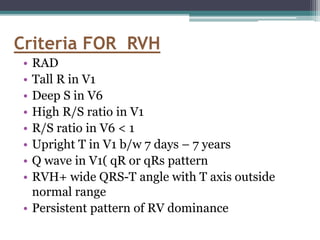 • RAD
• Tall R in V1
• Deep S in V6
• High R/S ratio in V1
• R/S ratio in V6 < 1
• Upright T in V1 b/w 7 days – 7 years
• Q wave in V1( qR or qRs pattern
• RVH+ wide QRS-T angle with T axis outside
normal range
• Persistent pattern of RV dominance
Criteria FOR RVH
 