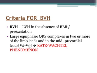 • RVH + LVH in the absence of BBB /
preexcitation
• Large equiphasic QRS complexes in two or more
of the limb leads and in the mid- precordial
leads[V2-V5]  KATZ-WACHTEL
PHENOMENON
Criteria FOR BVH
 