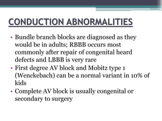 CONDUCTION ABNORMALITIES
• Bundle branch blocks are diagnosed as they
would be in adults; RBBB occurs most
commonly after repair of congenital heard
defects and LBBB is very rare
• First degree AV block and Mobitz type 1
(Wenckebach) can be a normal variant in 10% of
kids
• Complete AV block is usually congenital or
secondary to surgery
 