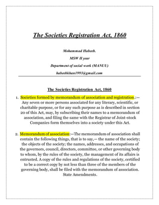 The Societies Registration Act, 1860
Mohammad Habeeb.
MSW II year
Department of social work (MANUU)
habeebkhan1993@gmail.com
The Societies Registration Act, 1860
1. Societies formed by memorandum of association and registration.:—
Any seven or more persons associated for any literary, scientific, or
charitable purpose, or for any such purpose as is described in section
20 of this Act, may, by subscribing their names to a memorandum of
association, and filing the same with the Registrar of Joint-stock
Companies form themselves into a society under this Act.
2. Memorandum of association:—The memorandum of association shall
contain the following things, that is to say,— the name of the society;
the objects of the society; the names, addresses, and occupations of
the governors, council, directors, committee, or other governing body
to whom, by the rules of the society, the management of its affairs is
entrusted. A copy of the rules and regulations of the society, certified
to be a correct copy by not less than three of the members of the
governing body, shall be filed with the memorandum of association.
State Amendments.
 