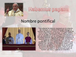 Nombre pontifical
          Tras obtener la mayoría necesaria en la votación
            del cónclave, el cardenal Bergoglio escogió el
        nombre de Francisco como su nombre pontifical en
          honor a San Francisco de Asís, un santo italiano
          que en el siglo XIII fundó la Orden Franciscana y
        que se caracterizó por su entrega a los pobres y su
        humildad extrema.Algunos periodistas señalaron al
          respecto que su preferencia por este nombre fue
               un signo de cómo quiere llevar a cabo su
          pontificado y el papa declaró posteriormente a la
          prensa que «le gustaría una Iglesia pobre y para
         los pobres» al explicar el porqué de su opción por
           el nombre de Francisco de Asís: «Para mí es el
            hombre de la pobreza, el hombre de la paz, el
              hombre que ama y custodia la Creación».
 
