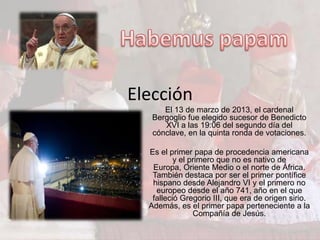 Elección
      El 13 de marzo de 2013, el cardenal
   Bergoglio fue elegido sucesor de Benedicto
      XVI a las 19:06 del segundo día del
   cónclave, en la quinta ronda de votaciones.

  Es el primer papa de procedencia americana
          y el primero que no es nativo de
   Europa, Oriente Medio o el norte de África.
   También destaca por ser el primer pontífice
   hispano desde Alejandro VI y el primero no
    europeo desde el año 741, año en el que
   falleció Gregorio III, que era de origen sirio.
  Además, es el primer papa perteneciente a la
                Compañía de Jesús.
 