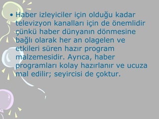 • Haber izleyiciler için olduğu kadar
televizyon kanalları için de önemlidir
çünkü haber dünyanın dönmesine
bağlı olarak her an olagelen ve
etkileri süren hazır program
malzemesidir. Ayrıca, haber
programları kolay hazırlanır ve ucuza
mal edilir; seyircisi de çoktur.
 