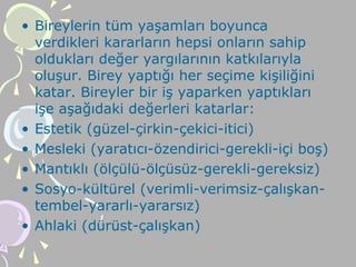 • Bireylerin tüm yaşamları boyunca
verdikleri kararların hepsi onların sahip
oldukları değer yargılarının katkılarıyla
oluşur. Birey yaptığı her seçime kişiliğini
katar. Bireyler bir iş yaparken yaptıkları
işe aşağıdaki değerleri katarlar:
• Estetik (güzel-çirkin-çekici-itici)
• Mesleki (yaratıcı-özendirici-gerekli-içi boş)
• Mantıklı (ölçülü-ölçüsüz-gerekli-gereksiz)
• Sosyo-kültürel (verimli-verimsiz-çalışkan-
tembel-yararlı-yararsız)
• Ahlaki (dürüst-çalışkan)
 