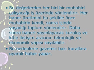 • Bu değerlerden her biri bir muhabiri
çalışacağı iş üzerinde yönlendirir. Her
haber üretimini bu şekilde önce
muhabirin kendi, sonra içinde
yaşadığı toplum yönlendirir. Daha
sonra haberi yayınlayacak kuruluş ve
kitle iletişim aracının teknolojik ve
ekonomik yapısı sayılabilir.
• Bu nedenlerle gazeteci bazı kurallara
uyarak haber yapar.
 
