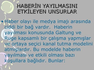 HABERİN YAYILMASINIHABERİN YAYILMASINI
ETKİLEYEN UNSURLARETKİLEYEN UNSURLAR
• Haber olayı ile medya imajı arasında
ciddi bir bağ vardır. Haberin
yayılması konusunda Galtung ve
Ruge kapsamlı bir çalışma yapmışlar
ve ortaya seçici kanal tutma modelini
atmışlardır. Bu modelde haberin
yayılması ve etkili olması bazı
koşullara bağlıdır. Bunlar:
 