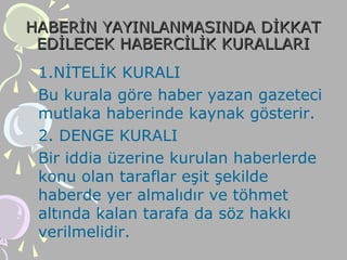 HABERİN YAYINLANMASINDA DİKKATHABERİN YAYINLANMASINDA DİKKAT
EDİLECEK HABERCİLİK KURALLARIEDİLECEK HABERCİLİK KURALLARI
1.NİTELİK KURALI
Bu kurala göre haber yazan gazeteci
mutlaka haberinde kaynak gösterir.
2. DENGE KURALI
Bir iddia üzerine kurulan haberlerde
konu olan taraflar eşit şekilde
haberde yer almalıdır ve töhmet
altında kalan tarafa da söz hakkı
verilmelidir.
 