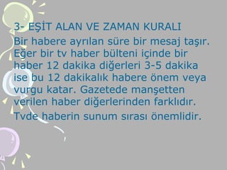3- EŞİT ALAN VE ZAMAN KURALI
Bir habere ayrılan süre bir mesaj taşır.
Eğer bir tv haber bülteni içinde bir
haber 12 dakika diğerleri 3-5 dakika
ise bu 12 dakikalık habere önem veya
vurgu katar. Gazetede manşetten
verilen haber diğerlerinden farklıdır.
Tvde haberin sunum sırası önemlidir.
 