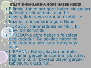 BİLİM İNSANLARINA GÖRE HABER NEDİRBİLİM İNSANLARINA GÖRE HABER NEDİR
• Bilimsel tanımlara göre haber «insanları
ilgilendirecek,zamanlı olan bir
olayın,fikrin veya sorunun özetidir.»
• Bazı bilim insanlarına göre Haber
• TOKGÖZ: Hammaddesi bir fikir, bir
olay, bir sorun’dur.
• THREOU’ya göre haberin felsefesi
dedikodudur. Bu şekilde haber mi
dedikodu mu sorusunu tartışmaya
açar.
• LİPMANN: Haber,olayları betimler.
Saklanan gerçekler üzerine ışık tutar;
bağlantı kurar böylece olayın gerçek
tablosunu oluşturur.
 