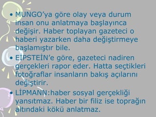 • MUNGO’ya göre olay veya durum
insan onu anlatmaya başlayınca
değişir. Haber toplayan gazeteci o
haberi yazarken daha değiştirmeye
başlamıştır bile.
• EİPSTEİN’e göre, gazeteci nadiren
gerçekleri rapor eder. Hatta seçtikleri
fotoğraflar insanların bakış açılarını
değiştirir.
• LİPMANN:haber sosyal gerçekliği
yansıtmaz. Haber bir filiz ise toprağın
altındaki kökü anlatmaz.
 