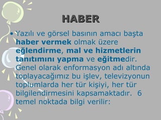 HABERHABER
• Yazılı ve görsel basının amacı başta
haber vermek olmak üzere
eğlendirme, mal ve hizmetlerin
tanıtımını yapma ve eğitmedir.
Genel olarak enformasyon adı altında
toplayacağımız bu işlev, televizyonun
toplumlarda her tür kişiyi, her tür
bilgilendirmesini kapsamaktadır. 6
temel noktada bilgi verilir:
 