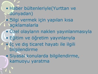 • Haber bültenleriyle(Yurttan ve
dünyadan)
• Bilgi vermek için yapılan kısa
açıklamalarla
• Özel olayların naklen yayınlanmasıyla
• Eğitim ve öğretim yayınlarıyla
• İç ve dış ticaret hayatı ile ilgili
bilgilendirme
• Siyasal konularda bilgilendirme,
kamuoyu yaratma
 