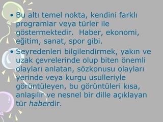 • Bu altı temel nokta, kendini farklı
programlar veya türler ile
göstermektedir. Haber, ekonomi,
eğitim, sanat, spor gibi.
• Seyredenleri bilgilendirmek, yakın ve
uzak çevrelerinde olup biten önemli
olayları anlatan, sözkonusu olayları
yerinde veya kurgu usulleriyle
görüntüleyen, bu görüntüleri kısa,
anlaşılır ve nesnel bir dille açıklayan
tür haberdir.
 