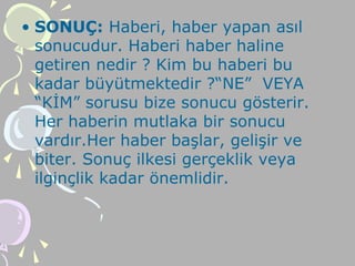 • SONUÇ: Haberi, haber yapan asıl
sonucudur. Haberi haber haline
getiren nedir ? Kim bu haberi bu
kadar büyütmektedir ?“NE” VEYA
“KİM” sorusu bize sonucu gösterir.
Her haberin mutlaka bir sonucu
vardır.Her haber başlar, gelişir ve
biter. Sonuç ilkesi gerçeklik veya
ilginçlik kadar önemlidir.
 