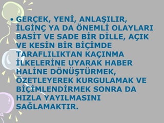 • GERÇEK, YENİ, ANLAŞILIR,
İLGİNÇ YA DA ÖNEMLİ OLAYLARI
BASİT VE SADE BİR DİLLE, AÇIK
VE KESİN BİR BİÇİMDE
TARAFLILIKTAN KAÇINMA
İLKELERİNE UYARAK HABER
HALİNE DÖNÜŞTÜRMEK,
ÖZETLEYEREK KURGULAMAK VE
BİÇİMLENDİRMEK SONRA DA
HIZLA YAYILMASINI
SAĞLAMAKTIR.
 