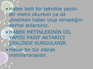 • Haber belli bir teknikle yazılır.
Bir metni okurken ya da
dinelrken haber olup olmadığını
derhal anlarsınız.
• HABER METİNLERİNİN DİL
YAPISI PASİF AKTARICI
ŞEKLİNDE KURGULANIR.
• Haber bir tür olarak
metinlerarasıdır.
 