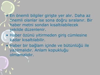 • En önemli bilgiler girişte yer alır. Daha az
önemli olanlar ise sona doğru sıralanır. Bir
haber metni sondan kısaltılabilecek
şekilde düzenlenir.
• Haber özünü yitirmeden giriş cümlesine
kadar kısaltılabilir.
• Haber bir bağlam içinde ve bütünlüğü ile
yazılmalıdır. Anlam kopukluğu
olmamalıdır.
 
