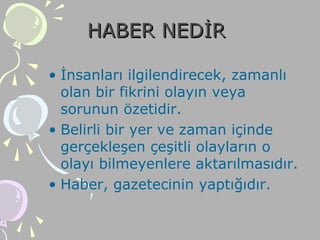 HABER NEDİRHABER NEDİR
• İnsanları ilgilendirecek, zamanlı
olan bir fikrini olayın veya
sorunun özetidir.
• Belirli bir yer ve zaman içinde
gerçekleşen çeşitli olayların o
olayı bilmeyenlere aktarılmasıdır.
• Haber, gazetecinin yaptığıdır.
 