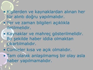 • Kişilerden ve kaynaklardan alınan her
tür alıntı doğru yapılmalıdır.
• Yer ve zaman bilgileri açıklıkla
iletilmelidir.
• Kaynaklar ve mahreç gösterilmelidir.
Bu şekilde haber iddia olmaktan
çıkartılmalıdır.
• Cümleler kısa ve açık olmalıdır.
• Tam olarak anlaşılmamış bir olay asla
haber yapılmamalıdır.
 