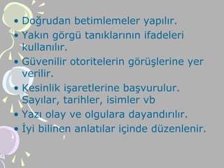 • Doğrudan betimlemeler yapılır.
• Yakın görgü tanıklarının ifadeleri
kullanılır.
• Güvenilir otoritelerin görüşlerine yer
verilir.
• Kesinlik işaretlerine başvurulur.
Sayılar, tarihler, isimler vb
• Yazı olay ve olgulara dayandırılır.
• İyi bilinen anlatılar içinde düzenlenir.
 