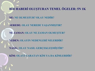 BİR HABERİ OLUŞTURAN TEMEL ÖGELER: 5N 1K
NE: NE OLMUŞTUR? OLAY NEDİR?
NEREDE: OLAY NEREDE YAŞANMIŞTIR?
NE ZAMAN: OLAY NE ZAMAN OLMUŞTUR?
NEDEN: OLAYIN NEDENLERİ NELERDİR?
NASIL: OLAY NASIL GERÇEKLEŞMİŞTİR?
KİM: OLAYI YARATAN KİM YA DA KİMLERDİR?
 