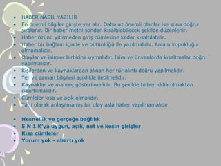 • HABER NASIL YAZILIR
• En önemli bilgiler girişte yer alır. Daha az önemli olanlar ise sona doğru
sıralanır. Bir haber metni sondan kısaltılabilecek şekilde düzenlenir.
• Haber özünü yitirmeden giriş cümlesine kadar kısaltılabilir.
• Haber bir bağlam içinde ve bütünlüğü ile yazılmalıdır. Anlam kopukluğu
olmamalıdır.
• Olaylar ve isimler birbirine uymalıdır. Isim ve ünvanlarda kısaltmalar doğru
yapılmalıdır.
• Kişilerden ve kaynaklardan alınan her tür alıntı doğru yapılmalıdır.
• Yer ve zaman bilgileri açıklıkla iletilmelidir.
• Kaynaklar ve mahreç gösterilmelidir. Bu şekilde haber iddia olmaktan
çıkartılmalıdır.
• Cümleler kısa ve açık olmalıdır.
• Tam olarak anlaşılmamış bir olay asla haber yapılmamalıdır.
• Nesnellik ve gerçeğe bağlılık
• 5 N 1 K’ya uygun, açık, net ve kesin girişler
• Kısa cümleler
• Yorum yok - abartı yok
 