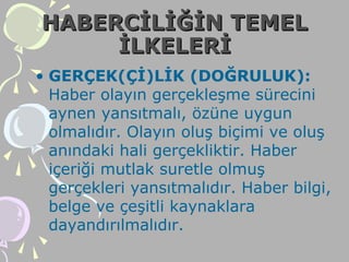 HABERCİLİĞİN TEMELHABERCİLİĞİN TEMEL
İLKELERİİLKELERİ
• GERÇEK(Çİ)LİK (DOĞRULUK):
Haber olayın gerçekleşme sürecini
aynen yansıtmalı, özüne uygun
olmalıdır. Olayın oluş biçimi ve oluş
anındaki hali gerçekliktir. Haber
içeriği mutlak suretle olmuş
gerçekleri yansıtmalıdır. Haber bilgi,
belge ve çeşitli kaynaklara
dayandırılmalıdır.
 