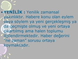 • YENİLİK : Yenilik zamansal
yakınlıktır. Habere konu olan eylem
veya söylem ya yeni gerçekleşmiş ya
da geçmişte olmuş ve yeni ortaya
çıkartılmış ama halen toplumu
ilgilendirmektedir. Haber değerini
“ne zaman” sorusu ortaya
koymaktadır.
 