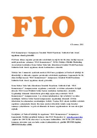 6 Temmuz 2011 
FLO Konuşturuyor Kampanyası İstanbul Mobil Pazarlama Sohbetleri’nde örnek 
uygulama olarak gösterildi. 
FLO’nun dünya organize perakende sektöründe içeriği ile bir ilk olma özelliği taşıyan 
mobil pazarlama çalışması “FLO Konuşturuyor” MMA Türkiye (Mobile Marketing 
Association) tarafından Esma Sultan Yalısı’nda düzenlenen İstanbul Mobil Pazarlama 
Sohbetleri’nde örnek uygulama olarak katılımcılara aktarıldı. 
Türkiye’nin 1 numaralı ayakkabı merkezi FLO’nun geçtiğimiz yıl Turkcell işbirliği ile 
düzenlediği ve dünyada organize perakende sektöründe uygulaması kapsamıyla bir ilk 
olma özelliği taşıyan “FLO Konuşturuyor” kampanyası İstanbul Mobil Pazarlama 
Sohbetleri’nde örnek uygulama olarak gösterildi. 
Esma Sultan Yalısı’nda düzenlenen İstanbul Pazarlama Sohbetleri’nde “FLO 
Konuşturuyor” kampanyasının uygulama, yaratıcılık ve reklam çalışmaları ile ilgili 
detaylar FLO Genel Müdürü Selim Taşkın tarafından katılımcılara aktarıldı. 
Uygulandığı dönemde tüketicilerin gösterdiği yoğun talep sebebiyle “FLO 
Konuşturuyor” kampanyasının 1 ay sürmesi planlanırken ilgi sebebiyle 1 ay daha 
uzatıldığını belirten Selim Taşkın kampanyanın uygulandığı dönemde 210 bin 
tüketicinin bu çalışmadan yararlandığını belirtti. Taşkın, FLO olarak özellikle sektörde 
yaptıkları çalışmalarla birçok ilke imza atarken tüketiciler içinde cazip fırsatlar 
sunmaya çalıştıklarını ve gelecek dönemde de benzer uygulamaların devam edeceğini 
söyledi. 
Geçtiğimiz yıl Turkcell işbirliği ile uygulanan “FLO Konuşturuyor” kampanyası 
kapsamında Türkiye genelinde bulunan tüm FLO Mağazaları ve www.flo.com.tr’den 
yapılan her 100 TL’lik alışverişe 1 ay boyunca kullanabilen 100 TL’lik (250 dakika) 
konuşma süresinin yanı sıra hafta sonları kullanılabilecek günlük 250 SMS (toplam 
2000 SMS) hediye edildi. 
 