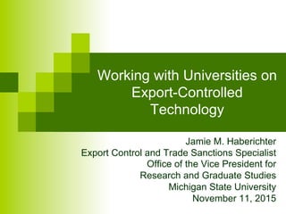 Working with Universities on
Export-Controlled
Technology
Jamie M. Haberichter
Export Control and Trade Sanctions Specialist
Office of the Vice President for
Research and Graduate Studies
Michigan State University
November 11, 2015
 