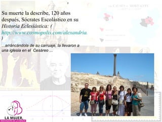 Su muerte la describe, 120 años después, Sócrates Escolástico en su  Historia Eclesiástica: ( http://www.cosmopolis.com/alexandria/hypatia-bio-socrates.html ) ...arráncándola de su carruaje, la llevaron a una iglesia en el  Cesáreo ... 
