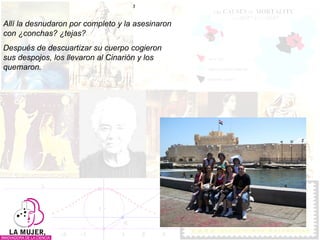 Allí la desnudaron por completo y la asesinaron con ¿conchas? ¿tejas?  Después de descuartizar su cuerpo cogieron sus despojos, los llevaron al Cinarión y los quemaron. 