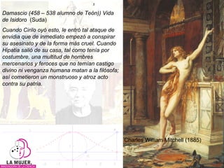 Damascio (458 – 538 alumno de Teón)) Vida de Isidoro  (Suda) Cuando Cirilo oyó esto, le entró tal ataque de envidia que de inmediato empezó a conspirar su asesinato y de la forma más cruel. Cuando Hipatia salió de su casa, tal como tenía por costumbre, una multitud de hombres mercenarios y feroces que no temían castigo divino ni venganza humana matan a la filósofa; así cometieron un monstruoso y atroz acto contra su patria. Charles William Mitchell (1885) 