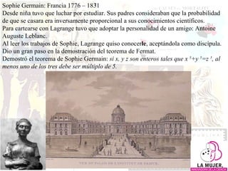 Sophie Germain: Francia 1776 – 1831 Desde niña tuvo que luchar por estudiar. Sus padres consideraban que la probabilidad de que se casara era inversamente proporcional a sus conocimientos científicos.  Para cartearse con Lagrange tuvo que adoptar la personalidad de un amigo: Antoine Auguste Leblanc.  Al leer los trabajos de Sophie, Lagrange quiso conocer le , aceptándola como discípula. Dio un gran paso en la demostración del teorema de Fermat.  Demostró el teorema de Sophie Germain:  si x, y z son enteros tales que x  5 +y  5 =z  5 , al menos uno de los tres debe ser múltiplo de 5. 