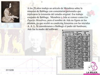 A los 28 años tradujo un artículo de Menabrea sobre la máquina de Babbage con comentarios personales que triplicaron la extensión del estudio original. Ese trabajo conjunto de Babbage,  Menabrea y Ada se conoce como  Los Papeles Menabrea ,  pero el nombre de Ada no figura en los mismos, ya que ocultó su condición femenina con las iniciales A. A. L.  Si consideramos a Babbage el padre del hardware, Ada fue la madre del software. 