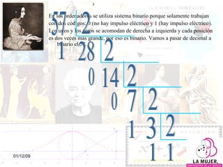 En los ordenadores se utiliza sistema binario porque solamente trabajan con dos códigos: 0 (no hay impulso eléctrico y 1 (hay impulso eléctrico).  Los unos y los ceros se acomodan de derecha a izquierda y cada posición  es dos veces más grande, por eso es binario. Vamos a pasar de decimal a binario el 57.  57 2 28 1 2 14 0 0 3 7 2 1 2 2 1 1 