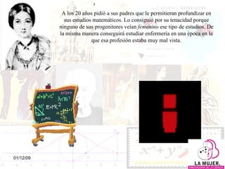A los 20 años pidió a sus padres que le permitieran profundizar en sus estudios matemáticos. Lo consiguió por su tenacidad porque ninguno de sus progenitores veían  femenino  ese tipo de estudios. De la misma manera conseguirá estudiar enfermería en una época en la que esa profesión estaba muy mal vista. 