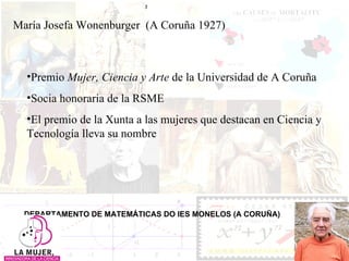 María Josefa Wonenburger  (A Coruña 1927) DEPARTAMENTO DE MATEMÁTICAS DO IES MONELOS (A CORUÑA) Premio  Mujer, Ciencia y Arte  de la Universidad de A Coruña Socia honoraria de la RSME El premio de la Xunta a las mujeres que destacan en Ciencia y Tecnología lleva su nombre 